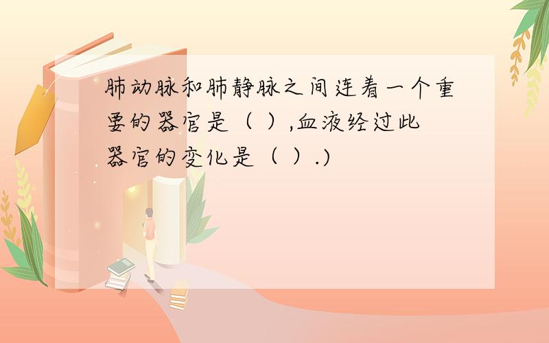 肺动脉和肺静脉之间连着一个重要的器官是（ ）,血液经过此器官的变化是（ ）.)