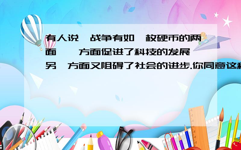 有人说,战争有如一枚硬币的两面,一方面促进了科技的发展,另一方面又阻碍了社会的进步.你同意这种看法请说出以上一题的看法和原因.2.怎样理解“我们反对战争,但我们不怕战争”这句话