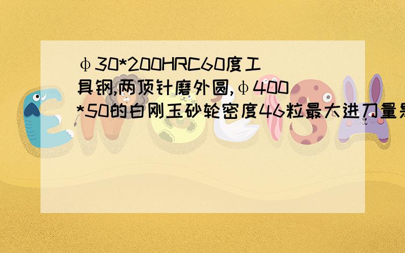 φ30*200HRC60度工具钢,两顶针磨外圆,φ400*50的白刚玉砂轮密度46粒最大进刀量是多少?有哪些影响因素?φ30*200HRC60度工具钢,两顶针磨外圆,φ400*50的白刚玉砂轮密度46粒,最大进刀量是多少?有哪些影