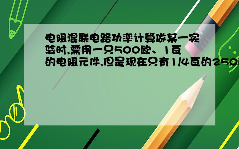 电阻混联电路功率计算做某一实验时,需用一只500欧、1瓦的电阻元件,但是现在只有1/4瓦的250欧、1k 欧、2k 欧的电阻元件多只.应该怎样解决?只有一楼的这一种吗？好像只有这一种 其他的都不