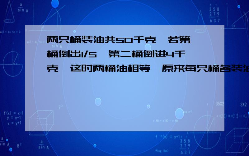 两只桶装油共50千克,若第一桶倒出1/5,第二桶倒进4千克,这时两桶油相等,原来每只桶各装油几千克?列出算式和得数