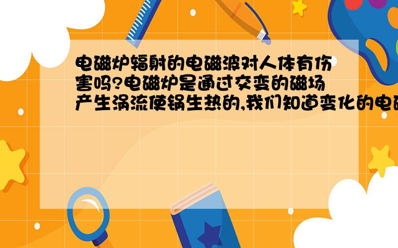 电磁炉辐射的电磁波对人体有伤害吗?电磁炉是通过交变的磁场产生涡流使锅生热的,我们知道变化的电磁场会对外辐射电磁波,请问这种电磁波对人体有伤害吗?