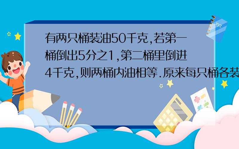 有两只桶装油50千克,若第一桶倒出5分之1,第二桶里倒进4千克,则两桶内油相等.原来每只桶各装多少千克?