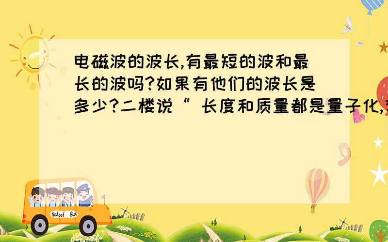 电磁波的波长,有最短的波和最长的波吗?如果有他们的波长是多少?二楼说“ 长度和质量都是量子化,有某个最小值”只要知道这一点,我想你就不难理解波长有最短了,我这几天查了有关的书,