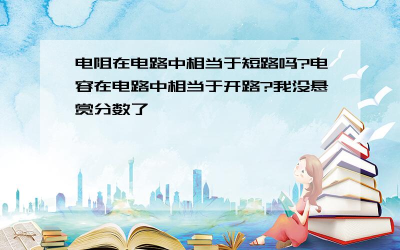 电阻在电路中相当于短路吗?电容在电路中相当于开路?我没悬赏分数了