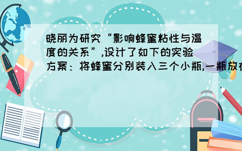 晓丽为研究“影响蜂蜜粘性与温度的关系”,设计了如下的实验方案：将蜂蜜分别装入三个小瓶,一瓶放在冰箱,一瓶放在室内,另一瓶放在微波炉中加热一会儿.然后找三支相同的试管,用三支滴