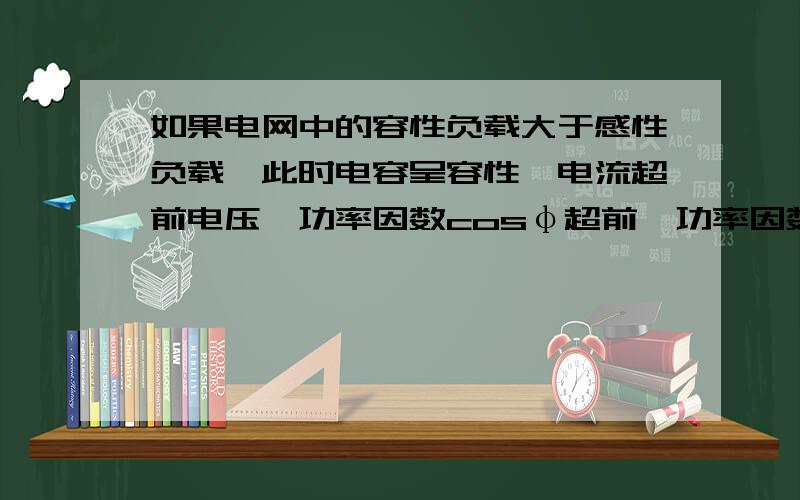 如果电网中的容性负载大于感性负载,此时电容呈容性,电流超前电压,功率因数cosφ超前,功率因数角φ 0这种表达正确吗?