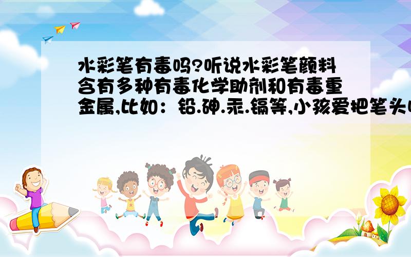 水彩笔有毒吗?听说水彩笔颜料含有多种有毒化学助剂和有毒重金属,比如：铅.砷.汞.镉等,小孩爱把笔头咬进嘴里,这两天小孩手上皮肤有点过敏,不知道和这个有没有关系?不懂的不要乱说