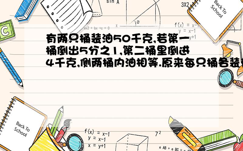 有两只桶装油50千克,若第一桶倒出5分之1,第二桶里倒进4千克,侧两桶内油相等.原来每只桶各装有多少千克