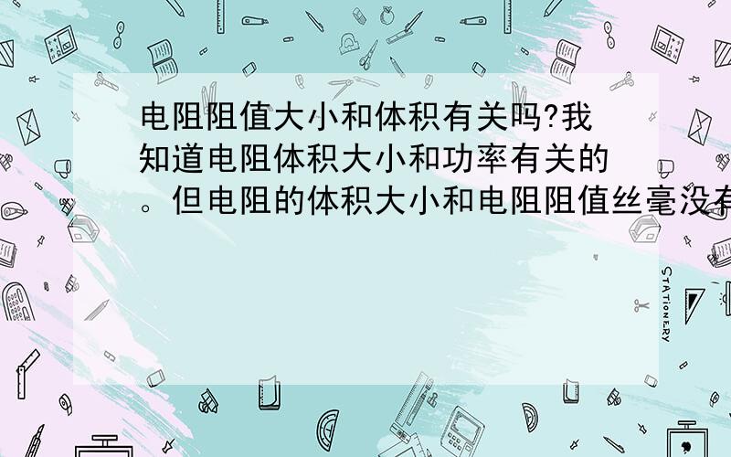 电阻阻值大小和体积有关吗?我知道电阻体积大小和功率有关的。但电阻的体积大小和电阻阻值丝毫没有关系吗？同样功率的电阻，1K5 4K7它们的大小谁在？