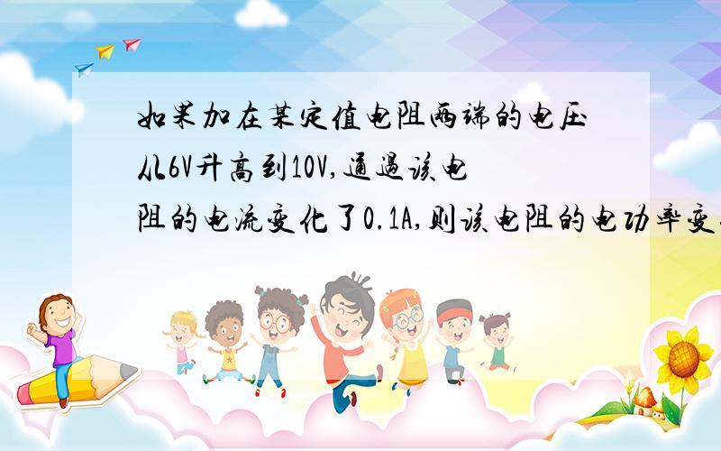 如果加在某定值电阻两端的电压从6V升高到10V,通过该电阻的电流变化了0.1A,则该电阻的电功率变化了