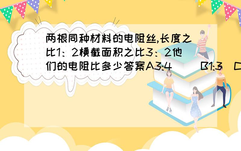 两根同种材料的电阻丝,长度之比1：2横截面积之比3：2他们的电阻比多少答案A3:4     B1:3  C3:1  D4:3    选哪个