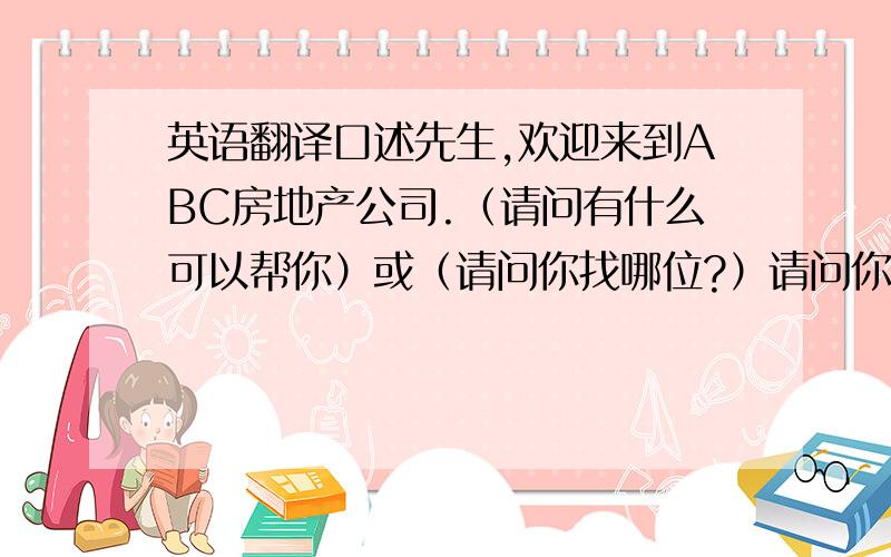 英语翻译口述先生,欢迎来到ABC房地产公司.（请问有什么可以帮你）或（请问你找哪位?）请问你贵姓?噢,麻烦你稍等一下,我马上通知他.————————先生,请跟我来,请座.王小姐马上就来