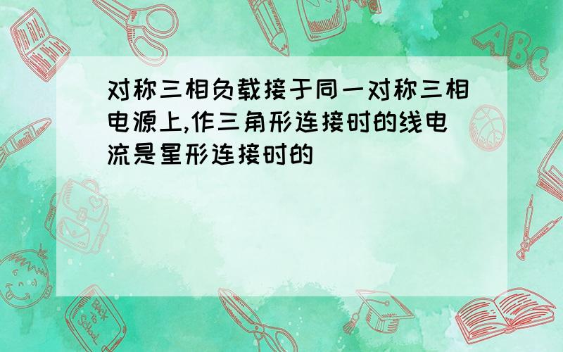 对称三相负载接于同一对称三相电源上,作三角形连接时的线电流是星形连接时的