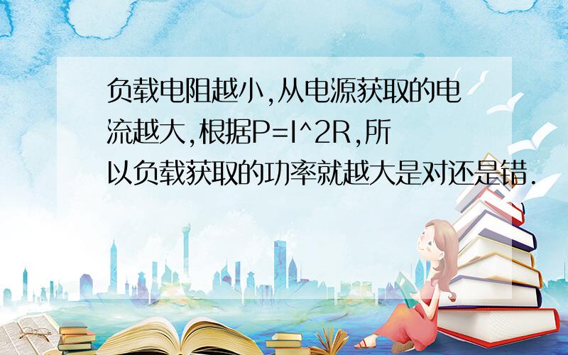 负载电阻越小,从电源获取的电流越大,根据P=I^2R,所以负载获取的功率就越大是对还是错.