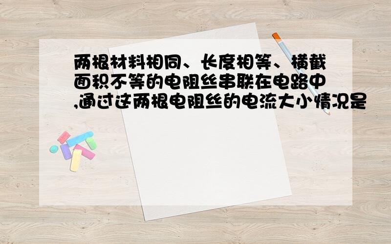 两根材料相同、长度相等、横截面积不等的电阻丝串联在电路中,通过这两根电阻丝的电流大小情况是