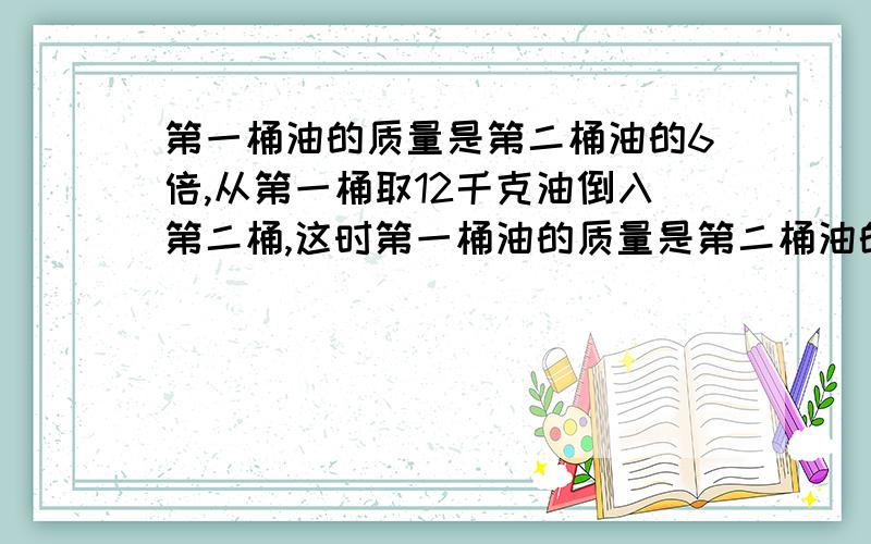 第一桶油的质量是第二桶油的6倍,从第一桶取12千克油倒入第二桶,这时第一桶油的质量是第二桶油的4倍.