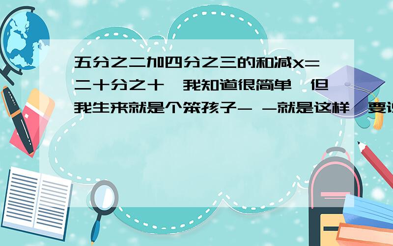 五分之二加四分之三的和减X=二十分之十一我知道很简单,但我生来就是个笨孩子- -就是这样,要说我笨蛋你就不必发言了.