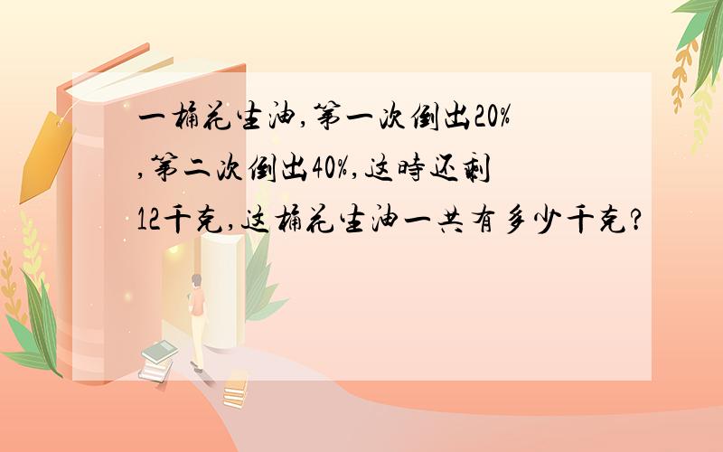 一桶花生油,第一次倒出20%,第二次倒出40%,这时还剩12千克,这桶花生油一共有多少千克?