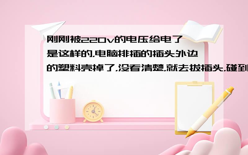 刚刚被220v的电压给电了,是这样的，电脑排插的插头外边的塑料壳掉了，没看清楚，就去拔插头，碰到之后直接麻痹，还有点疼，1-2秒吧，插头是拔下来了，可是手麻了，过了好久才缓过来