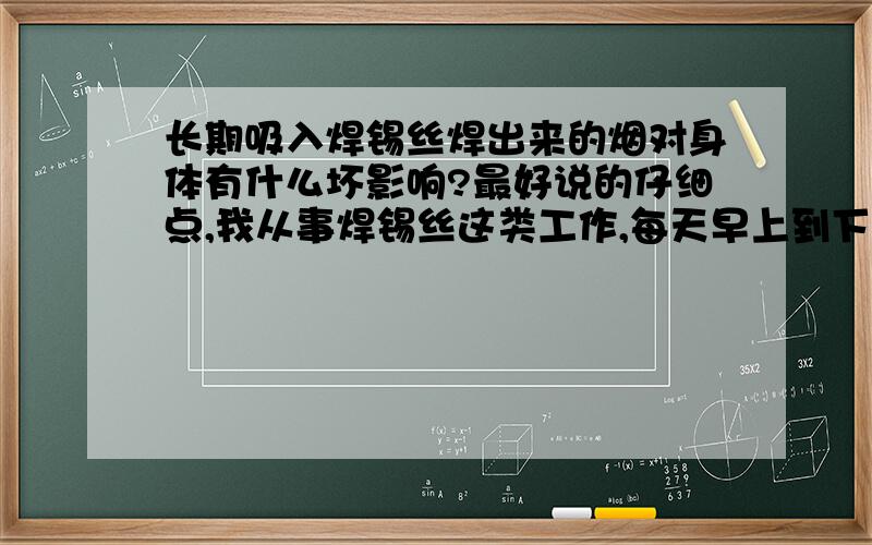 长期吸入焊锡丝焊出来的烟对身体有什么坏影响?最好说的仔细点,我从事焊锡丝这类工作,每天早上到下班长期用焊锡丝焊东西,经常焊出来的烟吸入鼻子里面,感觉很难受,眼睛我感觉也很花,很