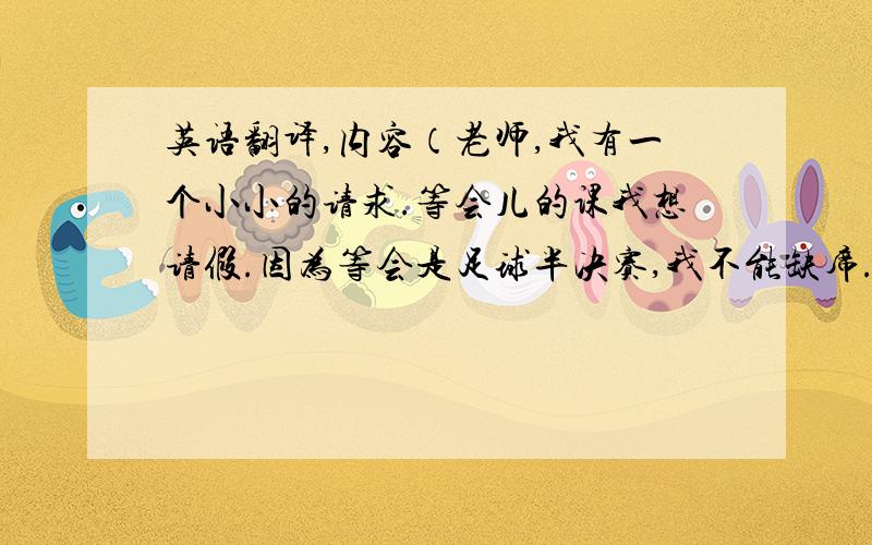 英语翻译,内容（老师,我有一个小小的请求.等会儿的课我想请假.因为等会是足球半决赛,我不能缺席.请原谅我这种野蛮的行为.对象是口语外教.意思相近也行