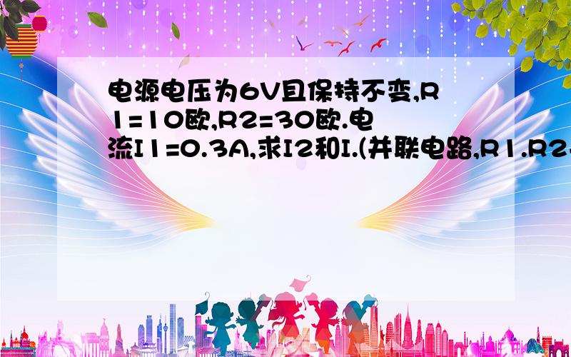 电源电压为6V且保持不变,R1=10欧,R2=30欧.电流I1=0.3A,求I2和I.(并联电路,R1.R2并联,R2和滑动电阻器串联)