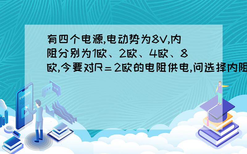 有四个电源,电动势为8V,内阻分别为1欧、2欧、4欧、8欧,今要对R＝2欧的电阻供电,问选择内阻为多大的...有四个电源,电动势为8V,内阻分别为1欧、2欧、4欧、8欧,今要对R＝2欧的电阻供电,问选择