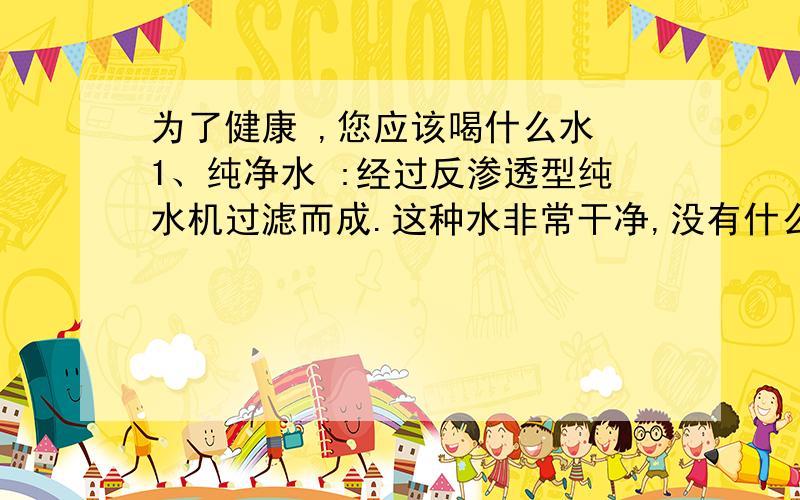 为了健康 ,您应该喝什么水 1、纯净水 :经过反渗透型纯水机过滤而成.这种水非常干净,没有什么杂质 、更没有什么细菌、病毒、含氯等有机物.2、净化水 :自来水经过多级净水工艺深度过滤净