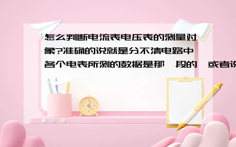 怎么判断电流表电压表的测量对象?准确的说就是分不清电路中各个电表所测的数据是那一段的【或者说是那个用电器】,我马上要中考哩!财富值我无所谓,我可是下了血本啦,希望解答的朋友