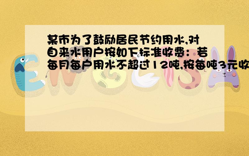 某市为了鼓励居民节约用水,对自来水用户按如下标准收费：若每月每户用水不超过12吨,按每吨3元收费某市为了鼓励居民节约用水，对自来水用户按如下标准收费：若每月每户用水不超过12吨