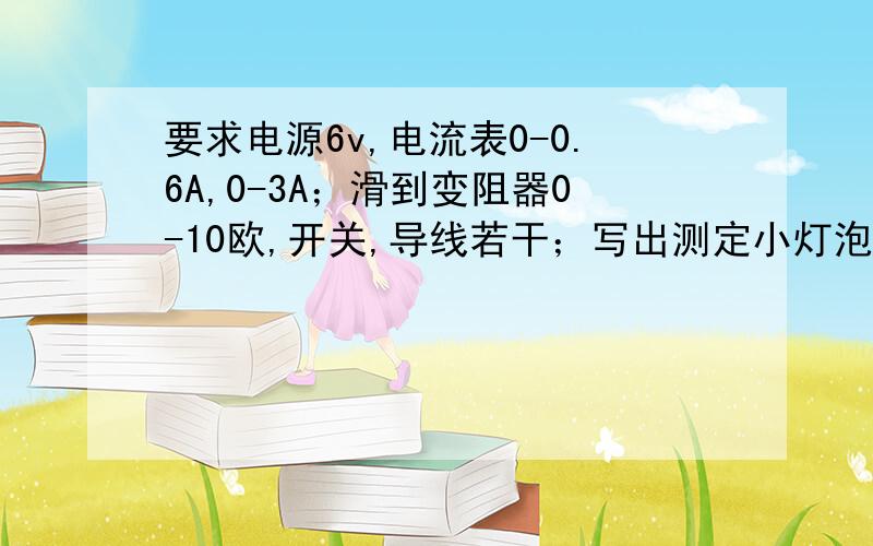 要求电源6v,电流表0-0.6A,0-3A；滑到变阻器0-10欧,开关,导线若干；写出测定小灯泡额定功率的实验步骤