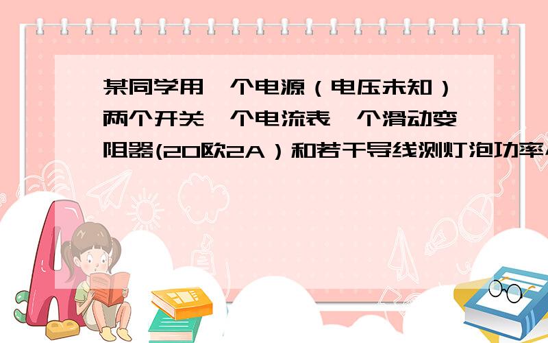 某同学用一个电源（电压未知）两个开关一个电流表一个滑动变阻器(20欧2A）和若干导线测灯泡功率小灯泡仅标有0.2A的字样额定电压已看不清楚他经思考后设计并连接电路在进行实验时 他发