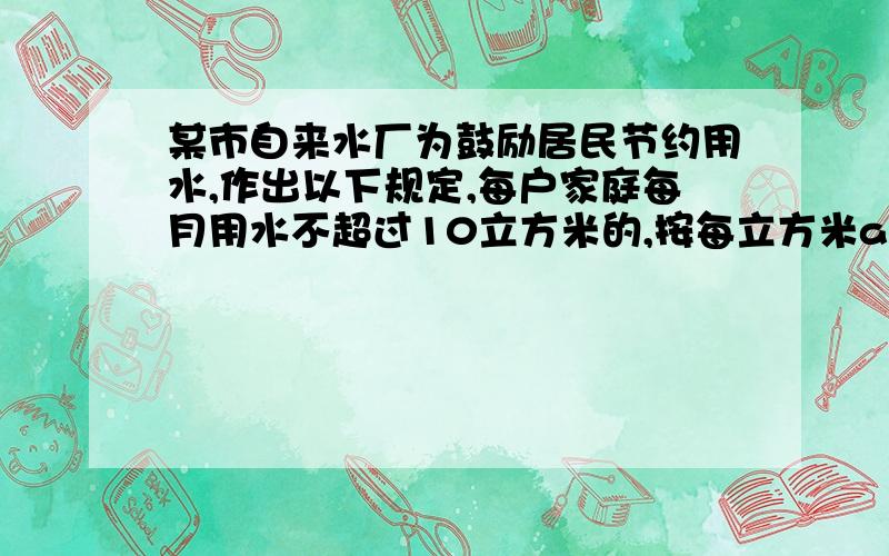 某市自来水厂为鼓励居民节约用水,作出以下规定,每户家庭每月用水不超过10立方米的,按每立方米a元水费收费；用水量超过10立方米的,超过的部分加倍收费.小王家上月缴水费16a元,求小王家