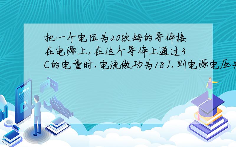 把一个电阻为20欧姆的导体接在电源上,在这个导体上通过3C的电量时,电流做功为18J,则电源电压为多少伏,体中的电流为多少安培