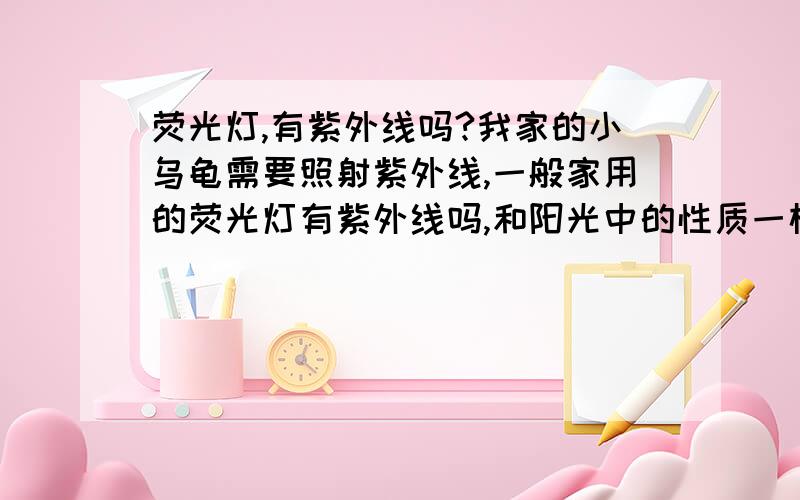 荧光灯,有紫外线吗?我家的小乌龟需要照射紫外线,一般家用的荧光灯有紫外线吗,和阳光中的性质一样吗?可以照射乌龟吗?另外护眼灯,有没有紫外线?