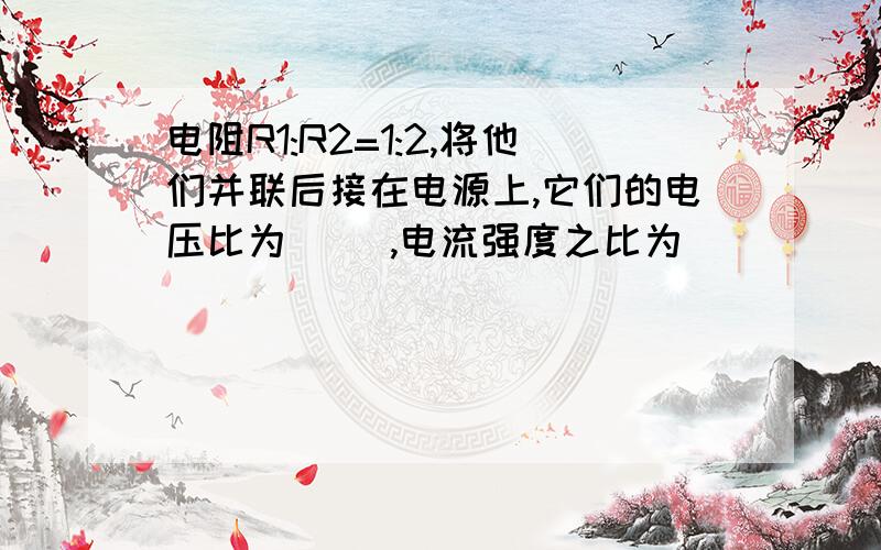 电阻R1:R2=1:2,将他们并联后接在电源上,它们的电压比为（ ）,电流强度之比为（ ）