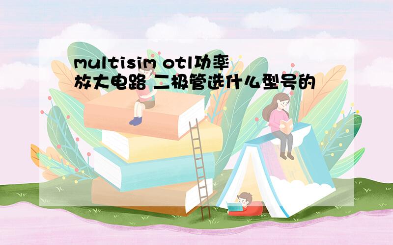 multisim otl功率放大电路 二极管选什么型号的