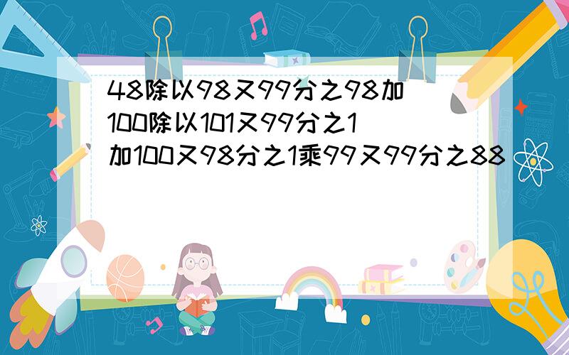 48除以98又99分之98加100除以101又99分之1加100又98分之1乘99又99分之88