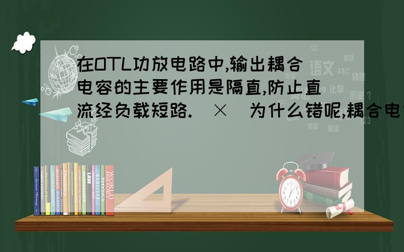 在OTL功放电路中,输出耦合电容的主要作用是隔直,防止直流经负载短路.（×）为什么错呢,耦合电容的作用是什么?是不是隔直通交?还是‘防止直流经负载短路’这句错了