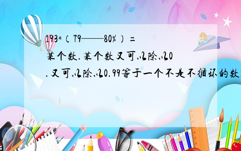 193*（79——80%）=某个数.某个数又可以除以0 .又可以除以0.99等于一个不是不循环的数193乘以（79——80%）=某个数.某个数又可以除以0 .又可以除以0.99等于一个不是不循环的数