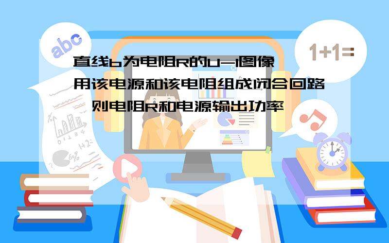 直线b为电阻R的U-I图像,用该电源和该电阻组成闭合回路,则电阻R和电源输出功率