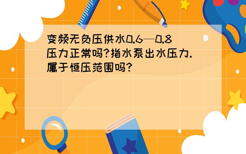 变频无负压供水0.6—0.8压力正常吗?指水泵出水压力.属于恒压范围吗?