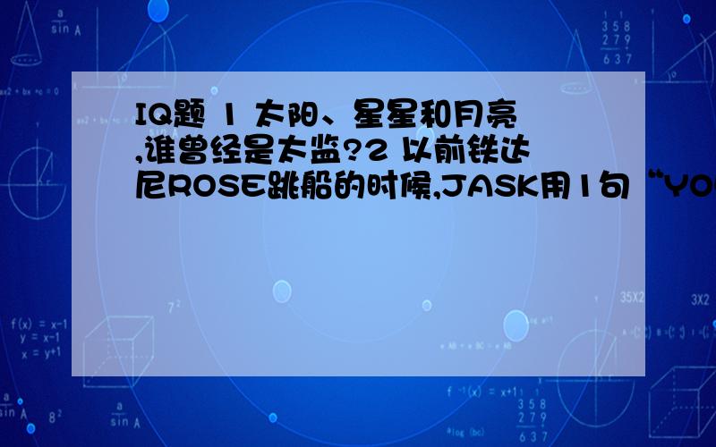 IQ题 1 太阳、星星和月亮,谁曾经是太监?2 以前铁达尼ROSE跳船的时候,JASK用1句“YOU JUMP I JUMP”令ROSE没跳.20年后的今天,一对拍拖10年的情侣,女的说要跳船的时,男的说什么才能让她不跳呢?3 有2