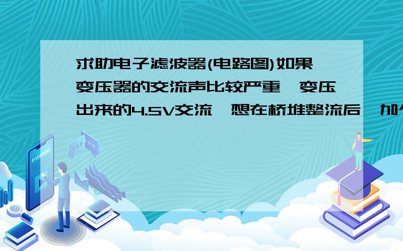 求助电子滤波器(电路图)如果变压器的交流声比较严重,变压出来的4.5V交流,想在桥堆整流后,加个电子滤波电路（既是通过三极管放大滤波电容的容值）,或是使用现成的IC模块,把交流声解决.