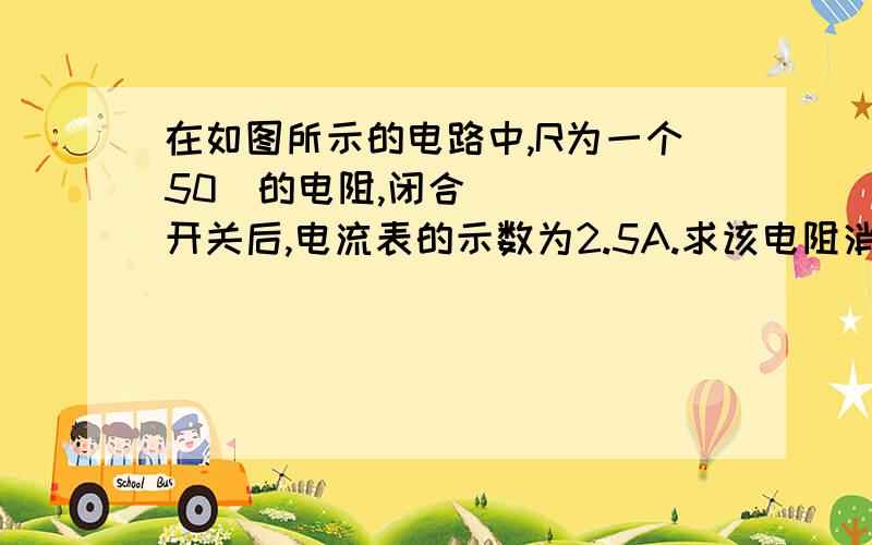 在如图所示的电路中,R为一个50Ώ的电阻,闭合开关后,电流表的示数为2.5A.求该电阻消耗的电功率.