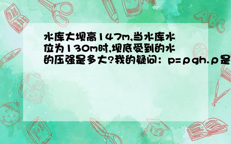 水库大坝高147m,当水库水位为130m时,坝底受到的水的压强是多大?我的疑问：p=ρgh.ρ是题目中的哪个量?h是题目中的哪个量?g怎么求出来?我的要求：写出公式,并且写出列式.答案我自己来求.