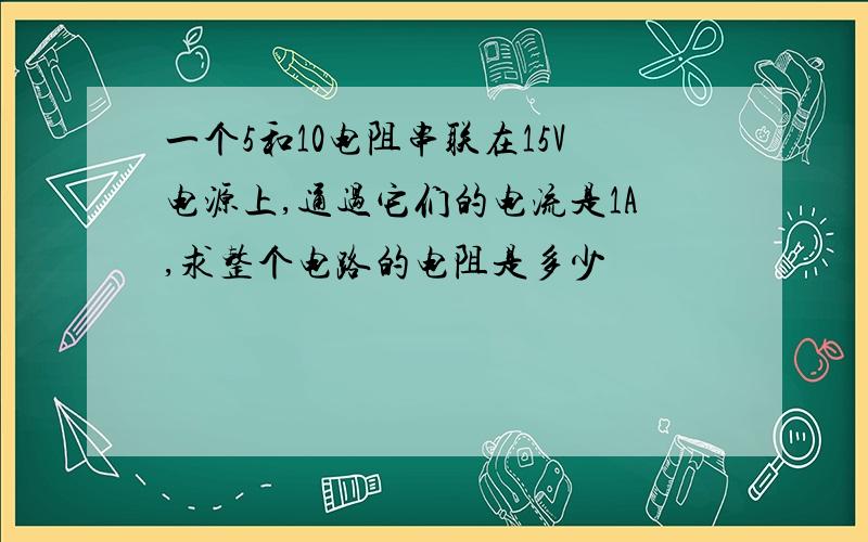 一个5和10电阻串联在15V电源上,通过它们的电流是1A,求整个电路的电阻是多少