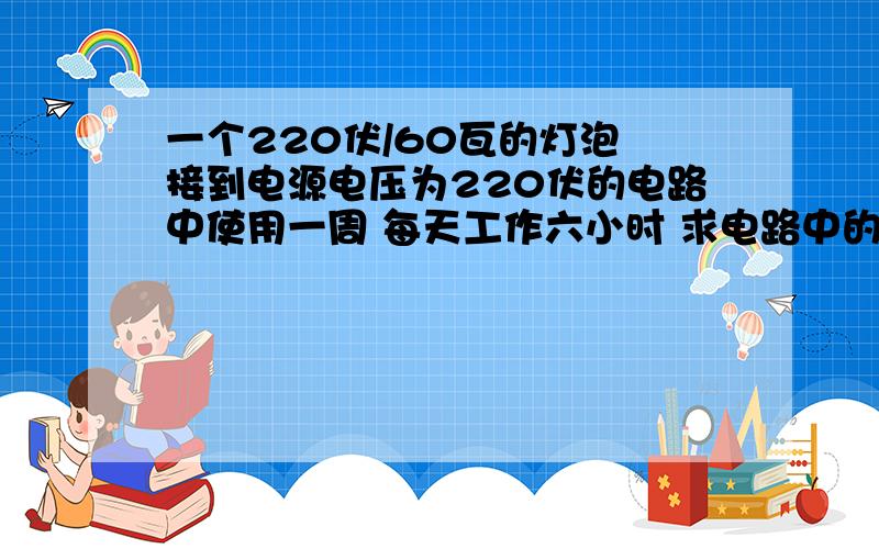 一个220伏/60瓦的灯泡 接到电源电压为220伏的电路中使用一周 每天工作六小时 求电路中的电流?消耗电能为多少压