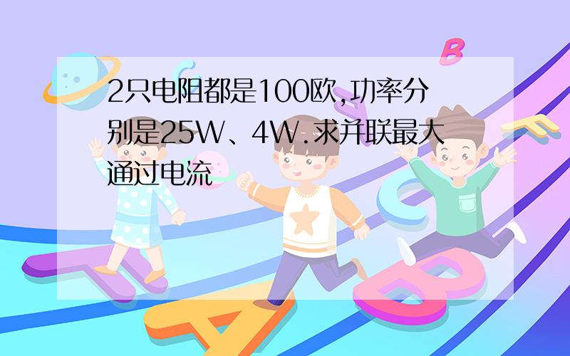 2只电阻都是100欧,功率分别是25W、4W.求并联最大通过电流